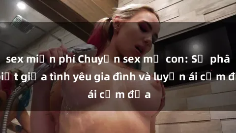 sex miễn phí Chuyện sex mẹ con: Sự phân biệt giữa tình yêu gia đình và luyến ái cấm địa