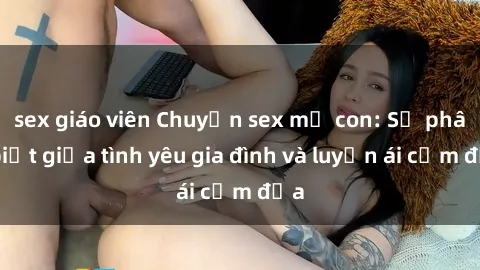 sex giáo viên Chuyện sex mẹ con: Sự phân biệt giữa tình yêu gia đình và luyến ái cấm địa