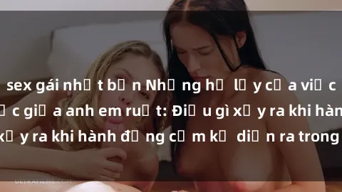 sex gái nhật bản Những hệ lụy của việc có quan hệ tình dục giữa anh em ruột: Điều gì xảy ra khi hành động cấm kỵ diễn ra trong gia đình?
