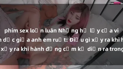 phim sex loạn luân Những hệ lụy của việc có quan hệ tình dục giữa anh em ruột: Điều gì xảy ra khi hành động cấm kỵ diễn ra trong gia đình?