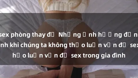 sex phòng thay đồ Những ảnh hưởng đến tình cảm gia đình khi chúng ta không thảo luận vấn đề sex trong gia đình
