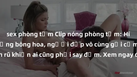 sex phòng tắm Clip nóng phòng tắm: Hít thở nồng nàn hương bông hoa, người đẹp vô cùng gợi cảm và quyến rũ khiến ai cũng phải say đắm. Xem ngay để trải nghiệm điều đặc biệt!