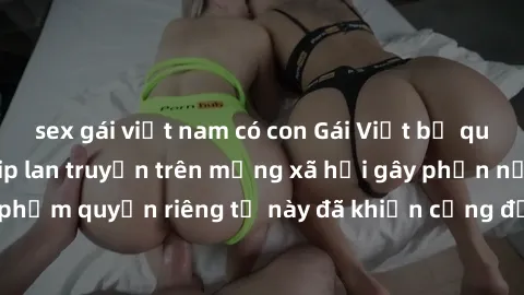 sex gái việt nam có con Gái Việt bị quay lén khi tắm, clip lan truyền trên mạng xã hội gây phẫn nộ. Hành động vi phạm quyền riêng tư này đã khiến cộng đồng mạng bức xúc và đòi trừng phạt thật nghiêm k