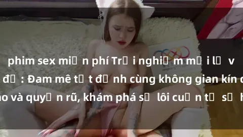 phim sex miễn phí Trải nghiệm mới lạ với sex phòng thay đồ: Đam mê tột đỉnh cùng không gian kín đáo và quyến rũ, khám phá sự lôi cuốn từ sự hấp dẫn của nơi này.