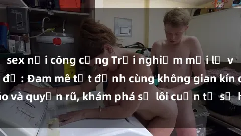 sex nơi công cộng Trải nghiệm mới lạ với sex phòng thay đồ: Đam mê tột đỉnh cùng không gian kín đáo và quyến rũ, khám phá sự lôi cuốn từ sự hấp dẫn của nơi này.