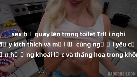 sex bị quay lén trong toilet Trải nghiệm sex phòng tắm đầy kích thích và mới lạ cùng người yêu của bạn! Tận hưởng khoái lạc và thăng hoa trong không gian tắm ấm áp và gợi cảm.