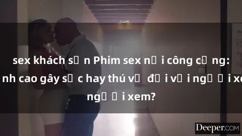 sex khách sạn Phim sex nơi công cộng: Đỉnh cao gây sốc hay thú vị đối với người xem?