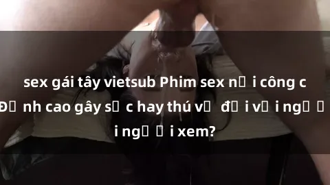 sex gái tây vietsub Phim sex nơi công cộng: Đỉnh cao gây sốc hay thú vị đối với người xem?