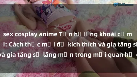 sex cosplay anime Tận hưởng khoái cảm với sex ngoài trời: Cách thức mới để kích thích và gia tăng sự lãng mạn trong mối quan hệ của bạn!