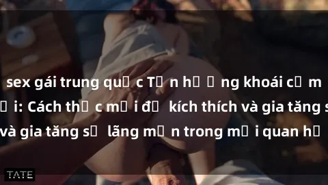 sex gái trung quốc Tận hưởng khoái cảm với sex ngoài trời: Cách thức mới để kích thích và gia tăng sự lãng mạn trong mối quan hệ của bạn!