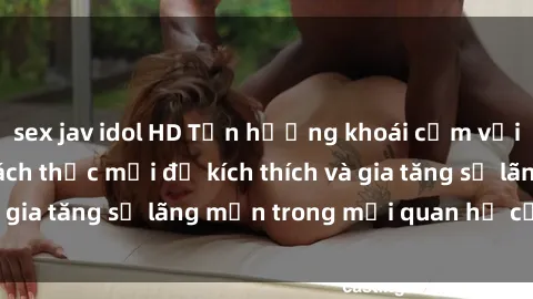 sex jav idol HD Tận hưởng khoái cảm với sex ngoài trời: Cách thức mới để kích thích và gia tăng sự lãng mạn trong mối quan hệ của bạn!