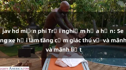 jav hd miễn phí Trải nghiệm hứa hẹn: Sex trong xe hơi làm tăng cảm giác thú vị và mãnh liệt