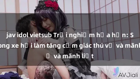 jav idol vietsub Trải nghiệm hứa hẹn: Sex trong xe hơi làm tăng cảm giác thú vị và mãnh liệt