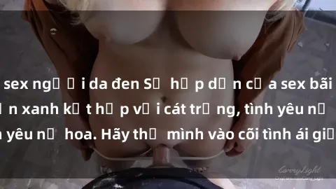 sex người da đen Sự hấp dẫn của sex bãi biển: Khi sóng biển xanh kết hợp với cát trắng, tình yêu nở hoa. Hãy thả mình vào cõi tình ái giữa sóng biển!