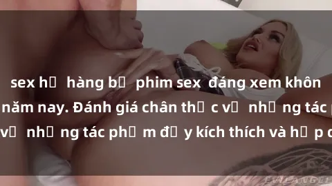sex họ hàng bộ phim sex  đáng xem không thể bỏ lỡ trong năm nay. Đánh giá chân thực về những tác phẩm đầy kích thích và hấp dẫn này.