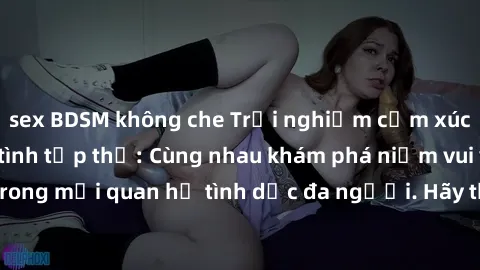 sex BDSM không che Trải nghiệm cảm xúc mới mẻ với làm tình tập thể: Cùng nhau khám phá niềm vui và sự mãnh liệt trong mối quan hệ tình dục đa người. Hãy thử ngay để biết cảm giác thú vị này!