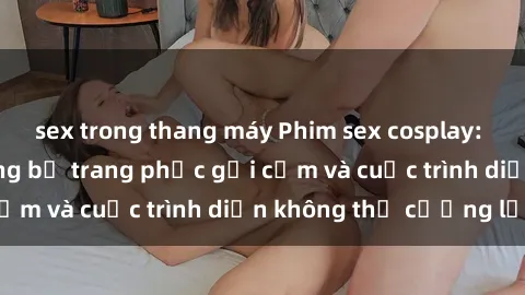 sex trong thang máy Phim sex cosplay: Giấc mơ  cùng những bộ trang phục gợi cảm và cuộc trình diễn không thể cưỡng lại!
