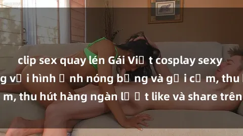 clip sex quay lén Gái Việt cosplay sexy khiến fan phát cuồng với hình ảnh nóng bỏng và gợi cảm, thu hút hàng ngàn lượt like và share trên mạng xã hội.