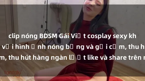 clip nóng BDSM Gái Việt cosplay sexy khiến fan phát cuồng với hình ảnh nóng bỏng và gợi cảm, thu hút hàng ngàn lượt like và share trên mạng xã hội.