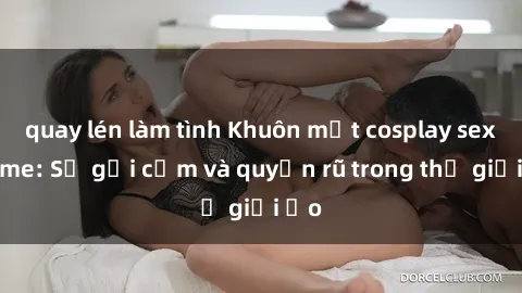 quay lén làm tình Khuôn mặt cosplay sex anime: Sự gợi cảm và quyến rũ trong thế giới ảo