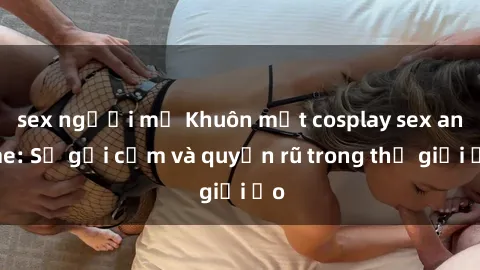 sex người mỹ Khuôn mặt cosplay sex anime: Sự gợi cảm và quyến rũ trong thế giới ảo