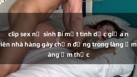clip sex nữ sinh Bí mật tình dục giữa nhân viên nhà hàng gây chấn động trong làng ẩm thực