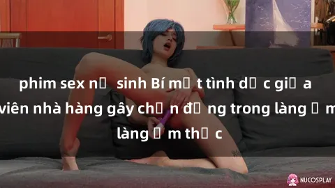 phim sex nữ sinh Bí mật tình dục giữa nhân viên nhà hàng gây chấn động trong làng ẩm thực