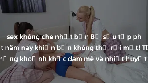 sex không che nhật bản Bộ sưu tập phim sex Mỹ hot nhất năm nay khiến bạn không thể rời mắt! Tận hưởng những khoảnh khắc đam mê và nhiệt huyết trong các tác phẩm nóng bỏng này!