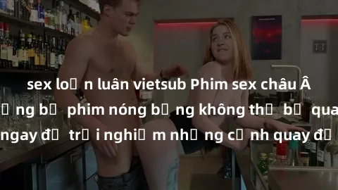 sex loạn luân vietsub Phim sex châu Âu đỉnh cao: Top những bộ phim nóng bỏng không thể bỏ qua! Xem ngay để trải nghiệm những cảnh quay đầy kích thích và cuồng nhiệt.