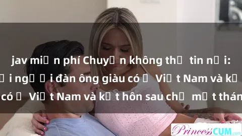 jav miễn phí Chuyện không thể tin nổi: Gái Tây quan hệ với người đàn ông giàu có ở Việt Nam và kết hôn sau chỉ một tháng