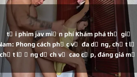 tải phim jav miễn phí Khám phá thế giới của gái gọi Việt Nam: Phong cách phục vụ đa dạng, chất lượng dịch vụ cao cấp, đáng giá mọi khoản chi phí