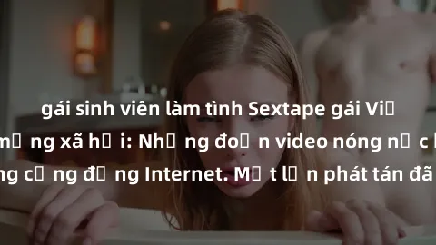 gái sinh viên làm tình Sextape gái Việt Nam gây sốt trên mạng xã hội: Những đoạn video nóng nực kỳ gây chấn động cộng đồng Internet. Một lần phát tán đã khiến người xem không thể rời mắt.