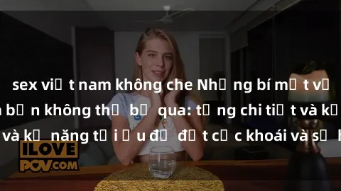 sex việt nam không che Những bí mật về sex người lớn mà bạn không thể bỏ qua: từng chi tiết và kỹ năng tối ưu để đạt cực khoái và sự hài lòng tối đa.
