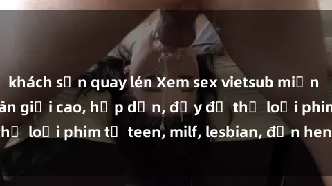 khách sạn quay lén Xem sex vietsub miễn phí tại nhà, độ phân giải cao, hấp dẫn, đầy đủ thể loại phim từ teen, milf, lesbian, đến hentai và jav.