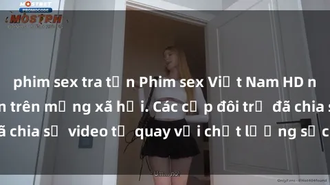 phim sex tra tấn Phim sex Việt Nam HD ngày càng phổ biến trên mạng xã hội. Các cặp đôi trẻ đã chia sẻ video tự quay với chất lượng sắc nét, gợi cảm.