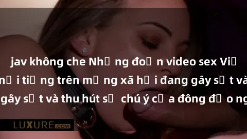 jav không che Những đoạn video sex Việt Nam không che nổi tiếng trên mạng xã hội đang gây sốt và thu hút sự chú ý của đông đảo người xem.