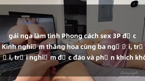gái nga làm tình Phong cách sex 3P độc đáo tại Việt Nam: Kinh nghiệm thăng hoa cùng ba người, trải nghiệm độc đáo và phấn khích không thể bỏ lỡ!