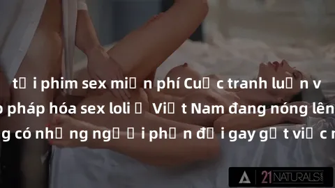 tải phim sex miễn phí Cuộc tranh luận về việc có nên hợp pháp hóa sex loli ở Việt Nam đang nóng lên. Đồng thời, cũng có những người phản đối gay gắt việc này vì lo ngại về tác động tiêu cực lên trẻ em
