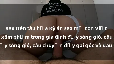 sex trên tàu hỏa Kỳ án sex mẹ con Việt Nam: Sự sở hữu và xâm phạm trong gia đình đầy sóng gió, câu chuyện đầy gai góc và đau lòng.