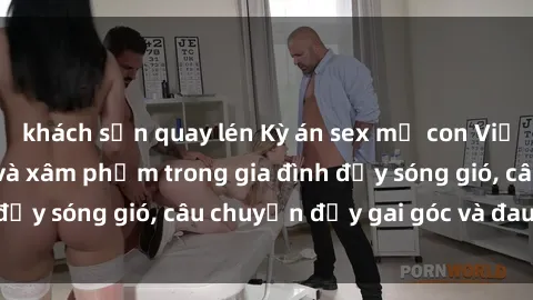 khách sạn quay lén Kỳ án sex mẹ con Việt Nam: Sự sở hữu và xâm phạm trong gia đình đầy sóng gió, câu chuyện đầy gai góc và đau lòng.