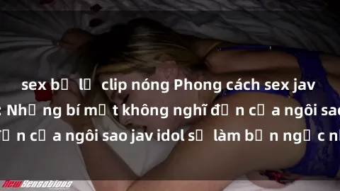 sex bị lộ clip nóng Phong cách sex jav idol siêu hấp dẫn: Những bí mật không nghĩ đến của ngôi sao jav idol sẽ làm bạn ngạc nhiên!