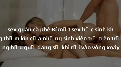 sex quán cà phê Bí mật sex học sinh không che: Cuộc sống thầm kín của những sinh viên trẻ trên trường. Những hậu quả đáng sợ khi rơi vào vòng xoáy của tình dục từ tuổi mới lớn.