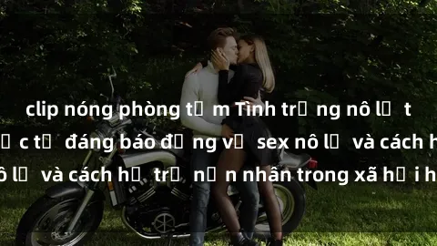 clip nóng phòng tắm Tình trạng nô lệ tình dục: Những thực tế đáng báo động về sex nô lệ và cách hỗ trợ nạn nhân trong xã hội hiện nay