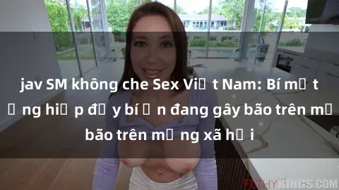 jav SM không che Sex Việt Nam: Bí mật về vụ cưỡng hiếp đầy bí ẩn đang gây bão trên mạng xã hội