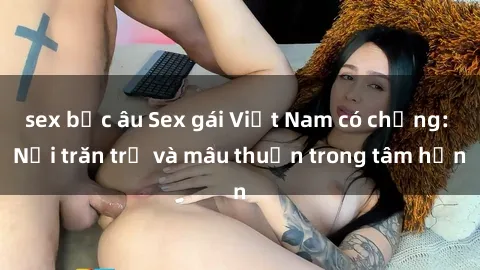 sex bắc âu Sex gái Việt Nam có chồng: Nỗi trăn trở và mâu thuẫn trong tâm hồn