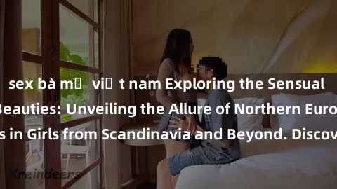 sex bà mẹ việt nam Exploring the Sensual Charms of Nordic Beauties: Unveiling the Allure of Northern European Sexiness in Girls from Scandinavia and Beyond. Discover the Seductive Secrets of Northern