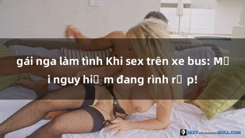 gái nga làm tình Khi sex trên xe bus: Mối nguy hiểm đang rình rập!