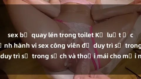 sex bị quay lén trong toilet Kỷ luật ở công viên: Chấn chỉnh hành vi sex công viên để duy trì sự trong sạch và thoải mái cho mọi người.