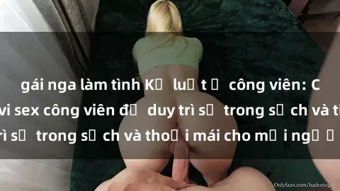gái nga làm tình Kỷ luật ở công viên: Chấn chỉnh hành vi sex công viên để duy trì sự trong sạch và thoải mái cho mọi người.