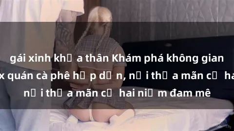 gái xinh khỏa thân Khám phá không gian độc đáo tại sex quán cà phê hấp dẫn, nơi thỏa mãn cả hai niềm đam mê